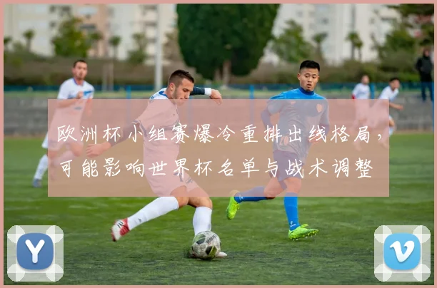 欧洲杯小组赛爆冷重排出线格局，可能影响世界杯名单与战术调整