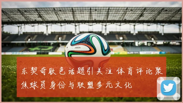 东契奇肤色话题引关注 体育评论聚焦球员身份与联盟多元文化