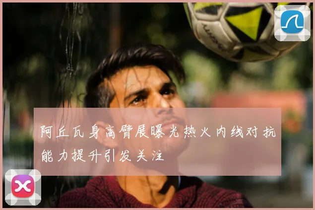 阿丘瓦身高臂展曝光热火内线对抗能力提升引发关注