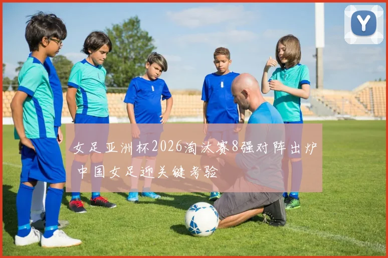 女足亚洲杯2026淘汰赛8强对阵出炉 中国女足迎关键考验