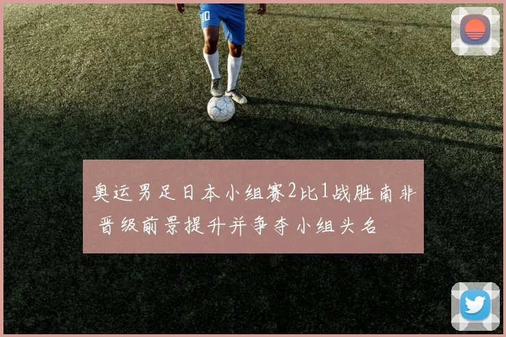 奥运男足日本小组赛2比1战胜南非 晋级前景提升并争夺小组头名