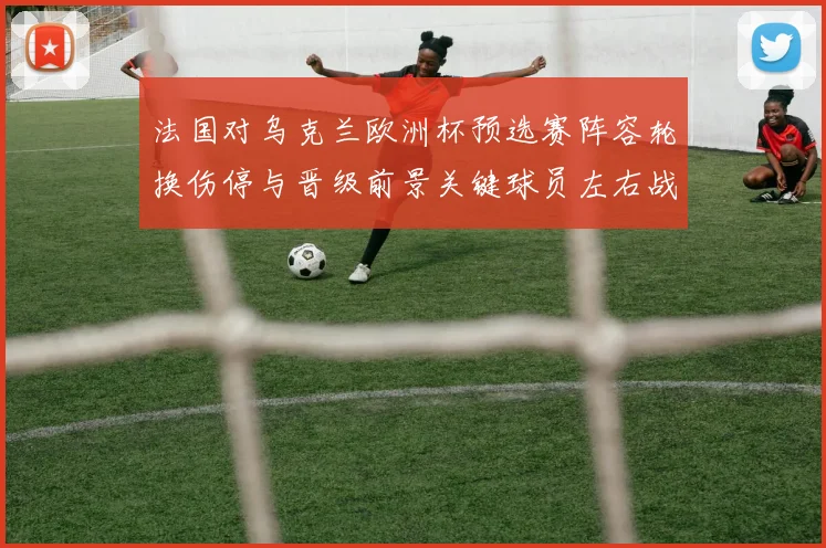 法国对乌克兰欧洲杯预选赛阵容轮换伤停与晋级前景关键球员左右战果