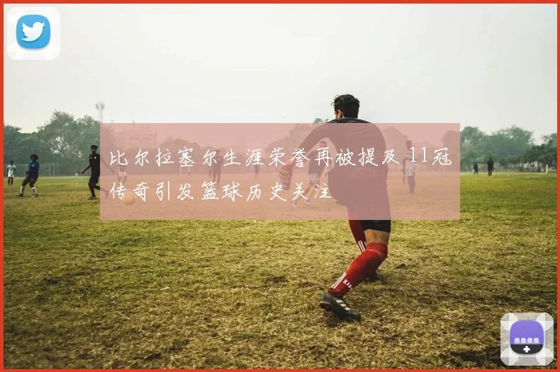 比尔拉塞尔生涯荣誉再被提及 11冠传奇引发篮球历史关注