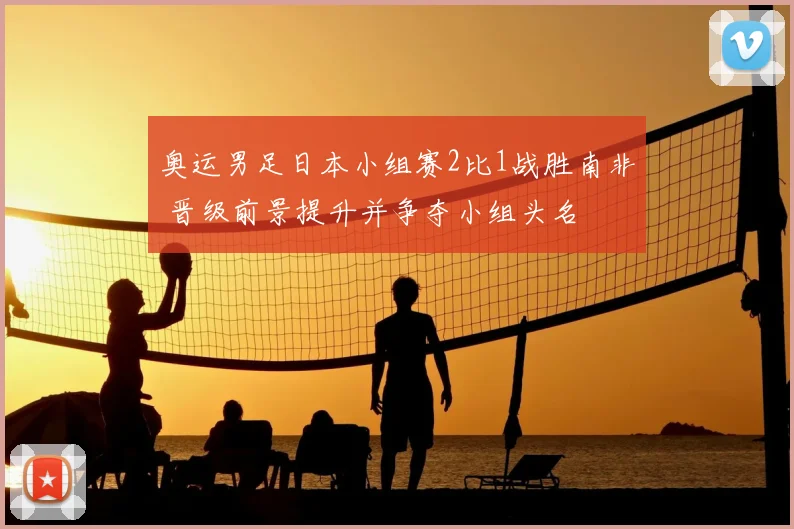奥运男足日本小组赛2比1战胜南非 晋级前景提升并争夺小组头名
