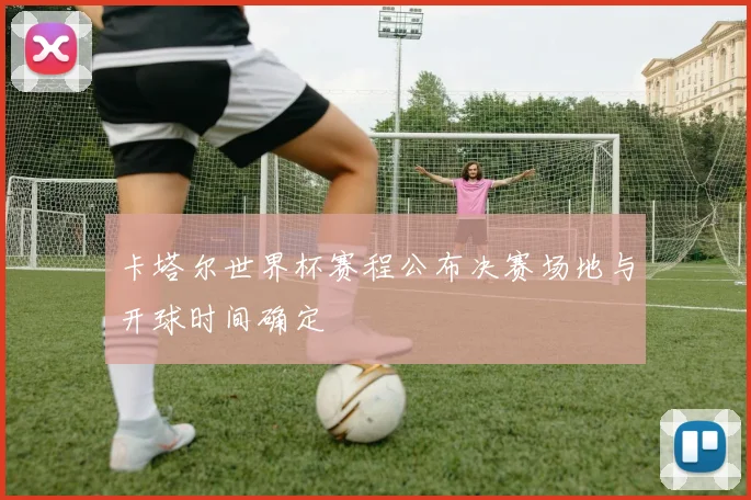 卡塔尔世界杯赛程公布决赛场地与开球时间确定