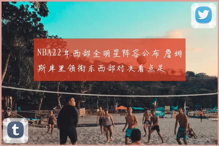 NBA22年西部全明星阵容公布 詹姆斯库里领衔东西部对决看点足