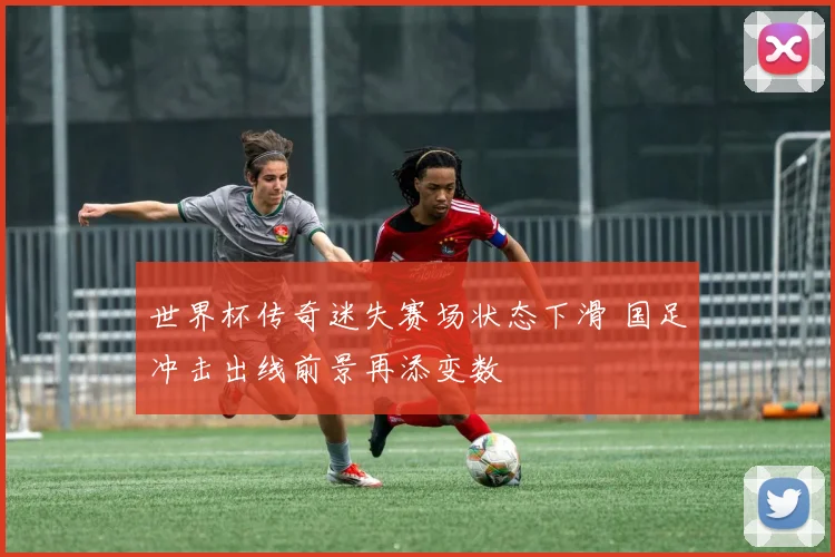 世界杯传奇迷失赛场状态下滑 国足冲击出线前景再添变数