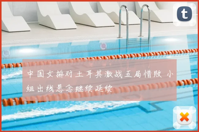 中国女排对土耳其激战五局惜败 小组出线悬念继续延续