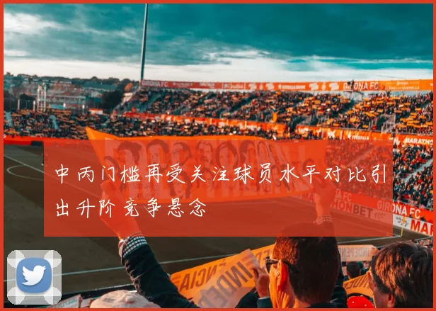 中丙门槛再受关注球员水平对比引出升阶竞争悬念