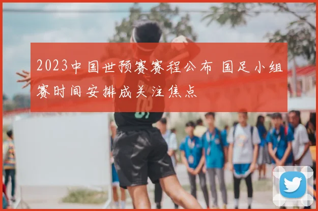 2023中国世预赛赛程公布 国足小组赛时间安排成关注焦点
