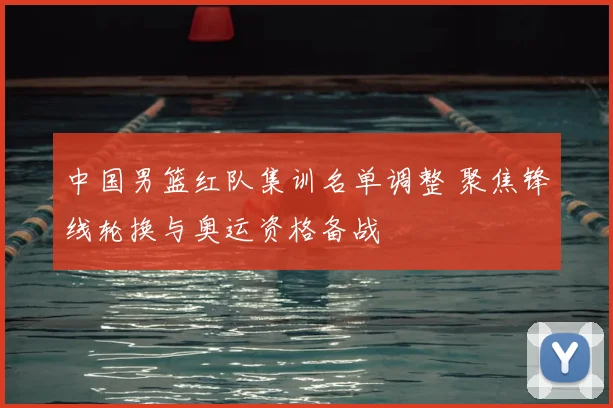 中国男篮红队集训名单调整 聚焦锋线轮换与奥运资格备战