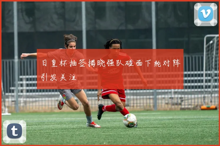 日皇杯抽签揭晓强队碰面下轮对阵引发关注