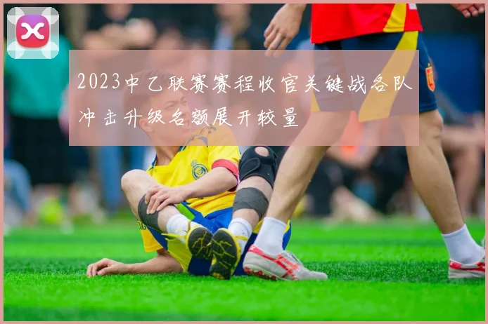 2023中乙联赛赛程收官关键战各队冲击升级名额展开较量