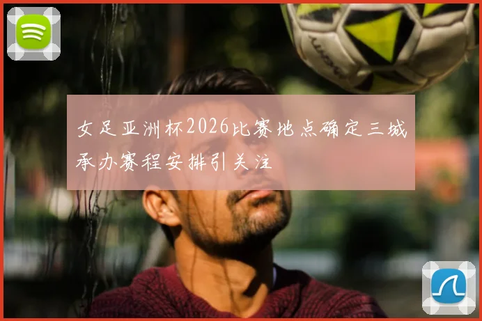 女足亚洲杯2026比赛地点确定三城承办赛程安排引关注