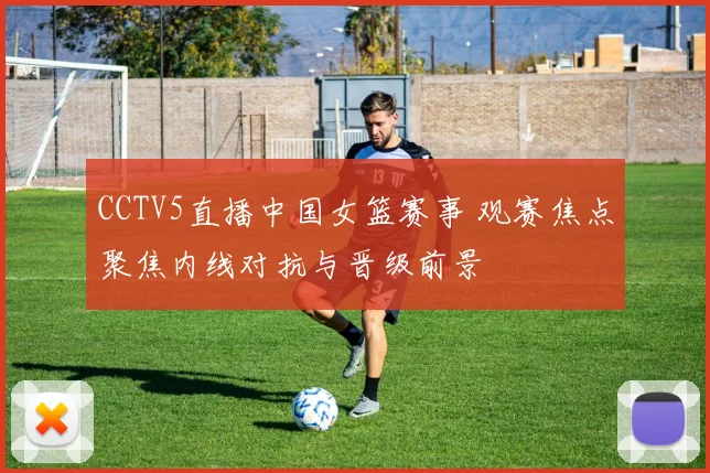 CCTV5直播中国女篮赛事 观赛焦点聚焦内线对抗与晋级前景