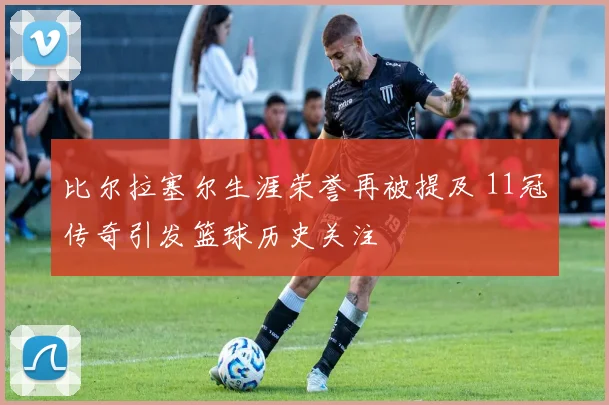 比尔拉塞尔生涯荣誉再被提及 11冠传奇引发篮球历史关注