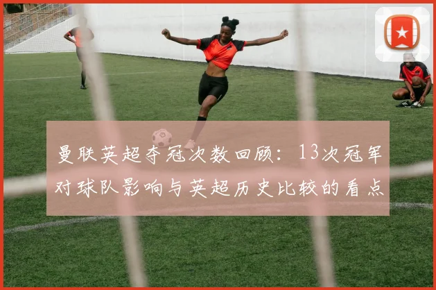 曼联英超夺冠次数回顾：13次冠军对球队影响与英超历史比较的看点