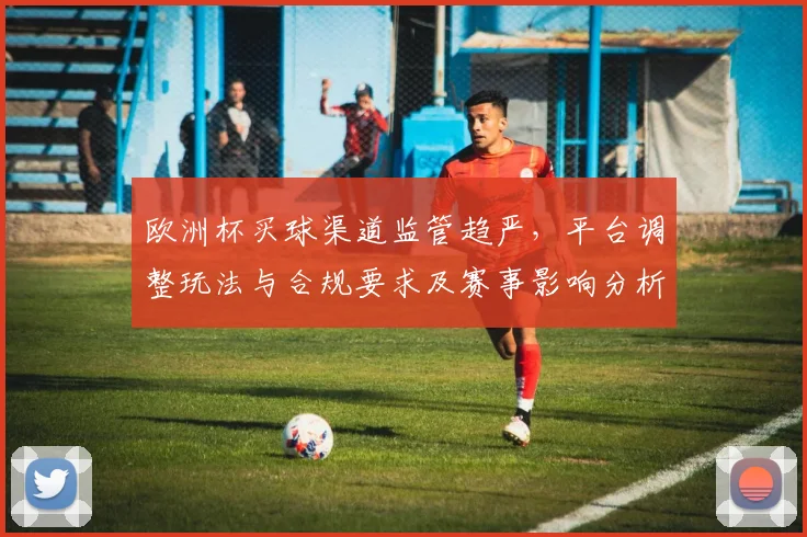 欧洲杯买球渠道监管趋严，平台调整玩法与合规要求及赛事影响分析