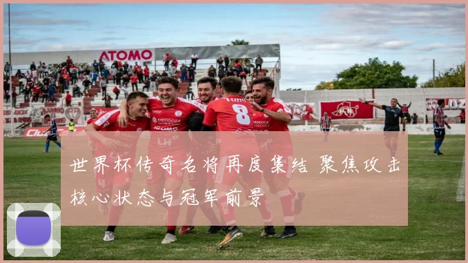 世界杯传奇名将再度集结 聚焦攻击核心状态与冠军前景