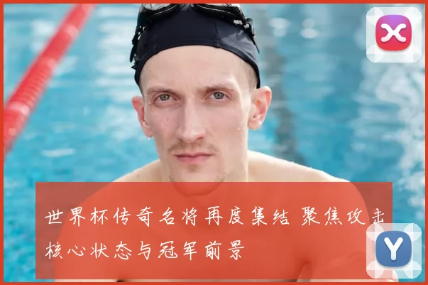 世界杯传奇名将再度集结 聚焦攻击核心状态与冠军前景