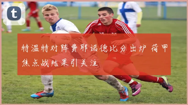 特温特对阵费耶诺德比分出炉 荷甲焦点战结果引关注