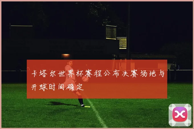 卡塔尔世界杯赛程公布决赛场地与开球时间确定