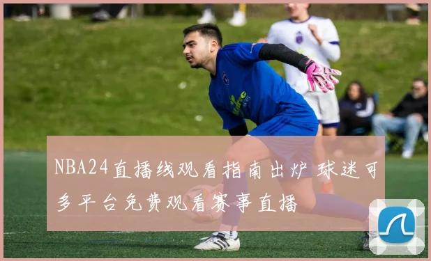 NBA24直播线观看指南出炉 球迷可多平台免费观看赛事直播
