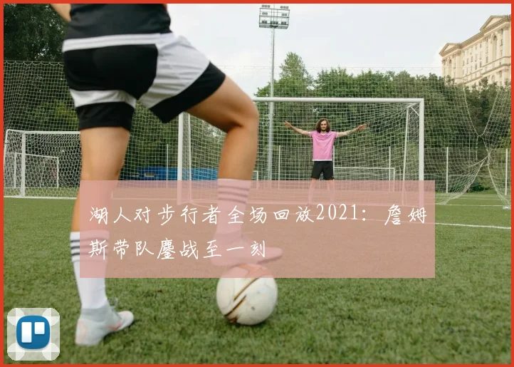 湖人对步行者全场回放2021:詹姆斯带队鏖战至一刻