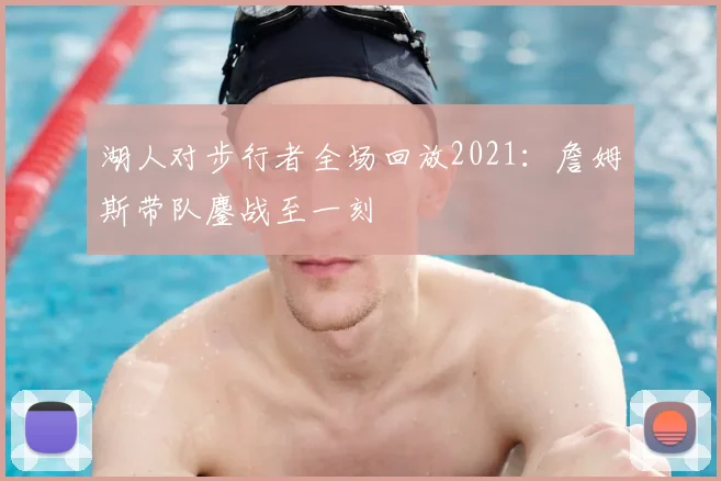 湖人对步行者全场回放2021:詹姆斯带队鏖战至一刻