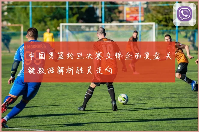 中国男篮约旦决赛交锋全面复盘 关键数据解析胜负走向