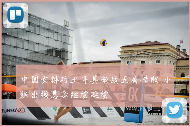 中国女排对土耳其激战五局惜败 小组出线悬念继续延续