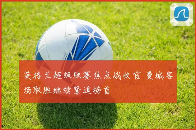 英格兰超级联赛焦点战收官 曼城客场取胜继续紧追榜首