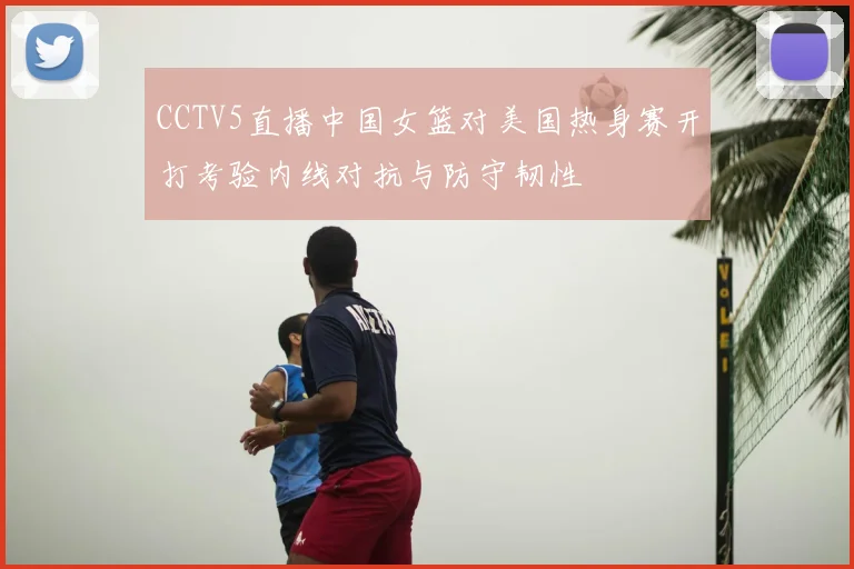 CCTV5直播中国女篮对美国热身赛开打考验内线对抗与防守韧性