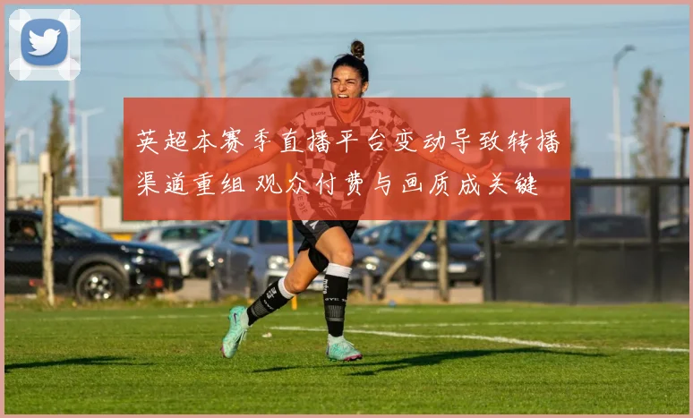 英超本赛季直播平台变动导致转播渠道重组 观众付费与画质成关键