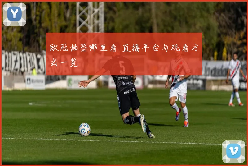 欧冠抽签哪里看 直播平台与观看方式一览