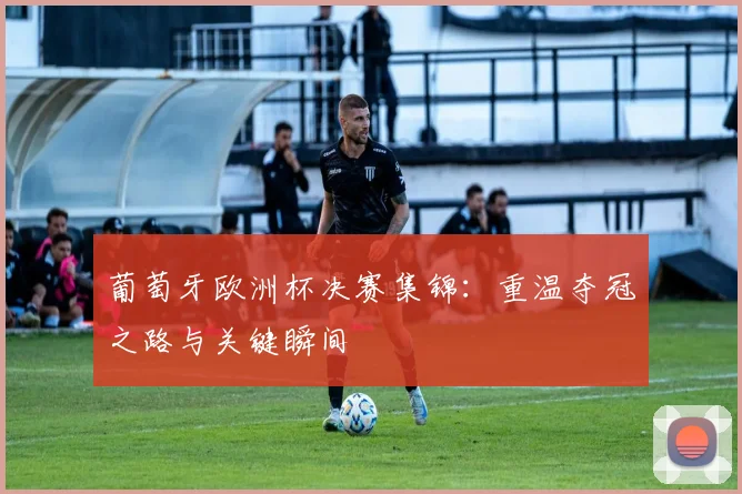 葡萄牙欧洲杯决赛集锦:重温夺冠之路与关键瞬间