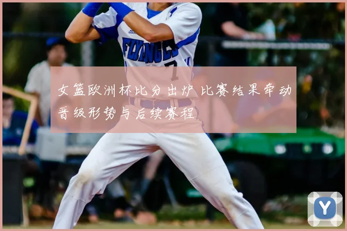 女篮欧洲杯比分出炉 比赛结果牵动晋级形势与后续赛程