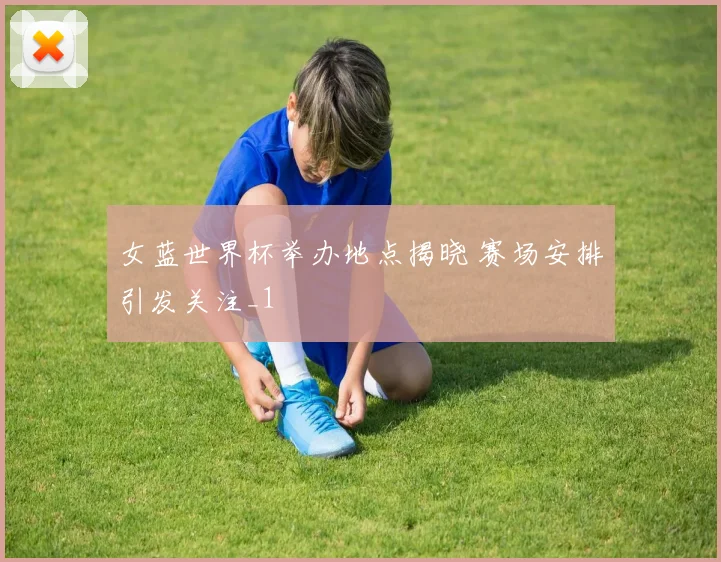 女蓝世界杯举办地点揭晓 赛场安排引发关注_1