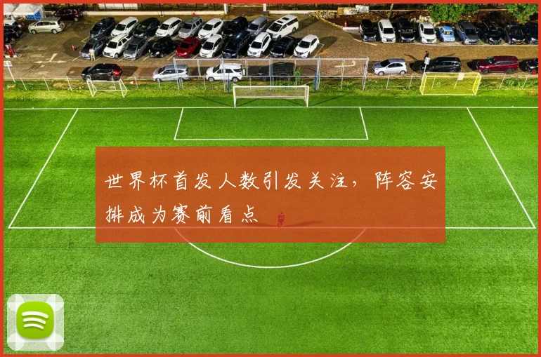 世界杯首发人数引发关注，阵容安排成为赛前看点