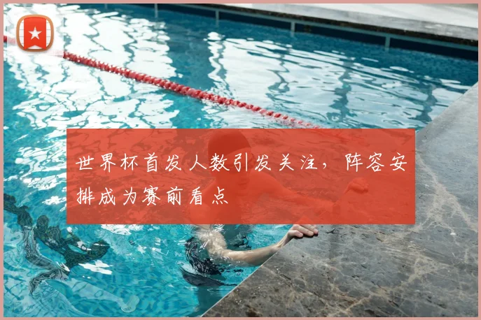 世界杯首发人数引发关注，阵容安排成为赛前看点