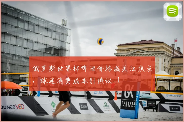 俄罗斯世界杯啤酒价格成关注焦点,球迷消费成本引热议_1