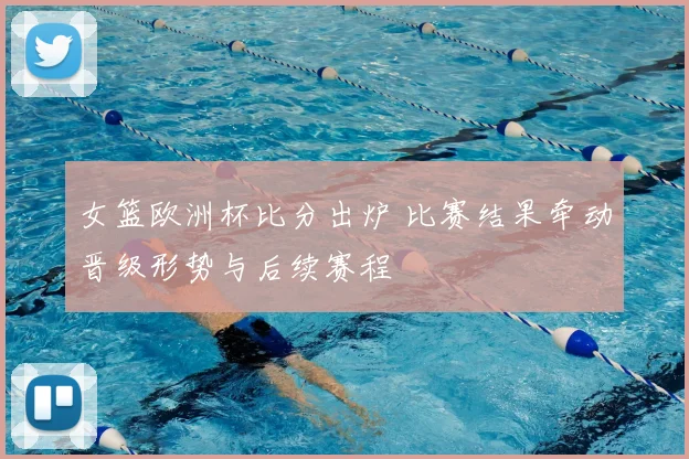 女篮欧洲杯比分出炉 比赛结果牵动晋级形势与后续赛程