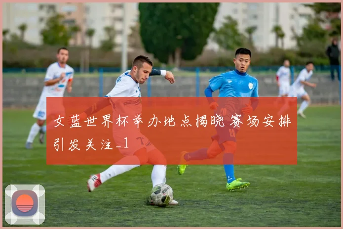 女蓝世界杯举办地点揭晓 赛场安排引发关注_1